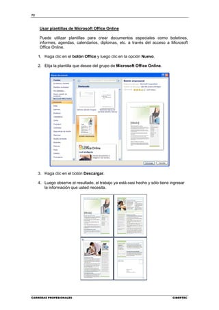 72




     Usar plantillas de Microsoft Office Online

     Puede utilizar plantillas para crear documentos especiales como boletines,
     informes, agendas, calendarios, diplomas, etc. a través del acceso a Microsoft
     Office Online.

     1. Haga clic en el botón Office y luego clic en la opción Nuevo.

     2. Elija la plantilla que desee del grupo de Microsoft Office Online.




     3. Haga clic en el botón Descargar.

     4. Luego observe el resultado, el trabajo ya está casi hecho y sólo tiene ingresar
        la información que usted necesita.




CARRERAS PROFESIONALES                                                          CIBERTEC
 