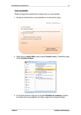 SOFTWARE DE NEGOCIOS I                                                                 73




    Crear una plantilla

    Realice el siguiente procedimiento si desea crear un nueva plantilla.

   1. Escriba el contenido de su nueva plantilla en un documento nuevo.




   2. Haga clic en el botón Office, elija la opción Guardar como y, finalmente, haga
      clic en Plantilla de Word.




   3. En el panel izquierdo, haga clic en el botón Plantillas de confianza y escriba
      el nombre de la nueva plantilla. Por último, haga clic en el botón Guardar.




CIBERTEC                                                        CARRERAS PROFESIONALES
 