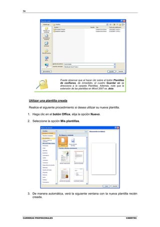 74




                             Puede observar que al hacer clic sobre el botón Plantillas
                             de confianza, de inmediato, el cuadro Guardar en se
                             direcciona a la carpeta Plantillas. Además, note que la
                             extensión de las plantillas en Word 2007 es .dotx.




     Utilizar una plantilla creada

     Realice el siguiente procedimiento si desea utilizar su nueva plantilla.

     1. Haga clic en el botón Office, elija la opción Nuevo.

     2. Seleccione la opción Mis plantillas.




     3. De manera automática, verá la siguiente ventana con la nueva plantilla recién
        creada.




CARRERAS PROFESIONALES                                                                    CIBERTEC
 
