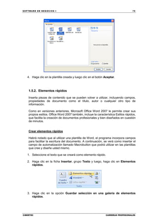 SOFTWARE DE NEGOCIOS I                                                                75




   4. Haga clic en la plantilla creada y luego clic en el botón Aceptar.



    1.5.2. Elementos rápidos

    Inserta piezas de contenido que se pueden volver a utilizar, incluyendo campos,
    propiedades de documento como el título, autor o cualquier otro tipo de
    información.

    Como en versiones anteriores, Microsoft Office Word 2007 le permite crear sus
    propios estilos. Office Word 2007 también, incluye la característica Estilos rápidos,
    que facilita la creación de documentos profesionales y bien diseñados en cuestión
    de minutos.


    Crear elementos rápidos

    Habrá notado que al utilizar una plantilla de Word, el programa incorpora campos
    para facilitar la escritura del documento. A continuación, se verá como insertar el
    campo de automatización llamado Macrobutton que podrá utilizar en las plantillas
    que cree y diseñe usted mismo.

   1. Seleccione el texto que se creará como elemento rápido.

   2. Haga clic en la ficha Insertar, grupo Texto y luego, haga clic en Elementos
      rápidos.




   3. Haga clic en la opción Guardar selección en una galería de elementos
      rápidos.




CIBERTEC                                                         CARRERAS PROFESIONALES
 