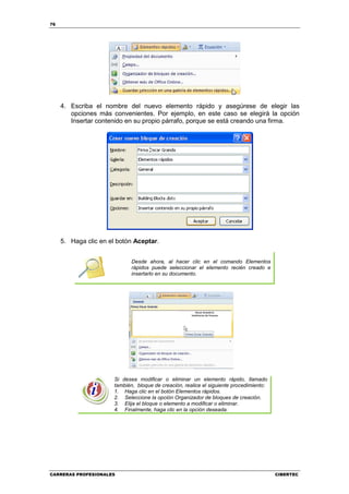 76




     4. Escriba el nombre del nuevo elemento rápido y asegúrese de elegir las
        opciones más convenientes. Por ejemplo, en este caso se elegirá la opción
        Insertar contenido en su propio párrafo, porque se está creando una firma.




     5. Haga clic en el botón Aceptar.


                             Desde ahora, al hacer clic en el comando Elementos
                             rápidos puede seleccionar el elemento recién creado e
                             insertarlo en su documento.




                      Si desea modificar o eliminar un elemento rápido, llamado
                      también, bloque de creación, realice el siguiente procedimiento:
                      1. Haga clic en el botón Elementos rápidos.
                      2. Seleccione la opción Organizador de bloques de creación.
                      3. Elija el bloque o elemento a modificar o eliminar.
                      4. Finalmente, haga clic en la opción deseada.




CARRERAS PROFESIONALES                                                                   CIBERTEC
 