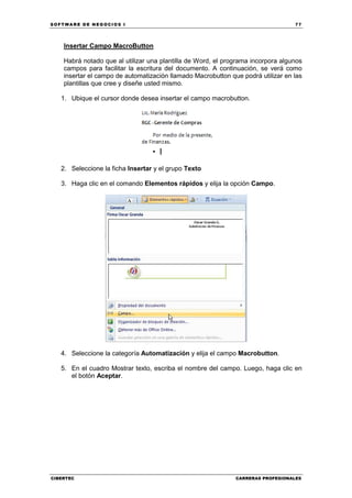 SOFTWARE DE NEGOCIOS I                                                            77




    Insertar Campo MacroButton

    Habrá notado que al utilizar una plantilla de Word, el programa incorpora algunos
    campos para facilitar la escritura del documento. A continuación, se verá como
    insertar el campo de automatización llamado Macrobutton que podrá utilizar en las
    plantillas que cree y diseñe usted mismo.

   1. Ubique el cursor donde desea insertar el campo macrobutton.




   2. Seleccione la ficha Insertar y el grupo Texto

   3. Haga clic en el comando Elementos rápidos y elija la opción Campo.




   4. Seleccione la categoría Automatización y elija el campo Macrobutton.

   5. En el cuadro Mostrar texto, escriba el nombre del campo. Luego, haga clic en
      el botón Aceptar.




CIBERTEC                                                      CARRERAS PROFESIONALES
 
