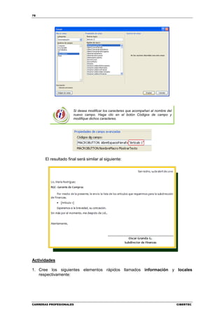 78




                       Si desea modificar los caracteres que acompañan al nombre del
                       nuevo campo. Haga clic en el botón Códigos de campo y
                       modifique dichos caracteres.




       El resultado final será similar al siguiente:




Actividades

1. Cree los siguientes elementos rápidos llamados información y locales
   respectivamente:




CARRERAS PROFESIONALES                                                                 CIBERTEC
 