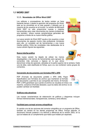 8




1.1 WORD 2007

    1.1.1. Novedades de Office Word 2007

    Los editores o procesadores de textos existen ya hace
    bastante tiempo y desde la aparición del programa de Word,
    este se ha convertido en el más popular y utilizado por la
    mayoría de los usuarios en el mundo. La versión de Microsoft
    Word 2007 no sólo proporciona nuevas y mejores
    herramientas para crear documentos de manera profesional,
    sino también,, ofrece nuevas características generales del
    programa a través de su nueva interfaz gráfica.

    La nueva versión de Word 2007 ayuda a los usuarios a crear
    documentos de aspecto mucho más profesional, brindando
    para ello, un completo set de herramientas y una nueva
    interfaz gráfica. Entre las novedades más destacadas de la
    nueva versión figuran las siguientes:


    Nueva interfaz gráfica

    Esta nueva versión ha dejado de utilizar los menús
    desplegables y las barras de herramientas para agrupar los
    comandos más comunes y lógicos en lo que ahora
    denominan cintas de opciones, ubicadas en la parte superior de la ventana. Cada
    una de ellas, está clasificada en fichas, que a su vez contienen varios grupos de
    comandos.


    Conversión de documentos con formatos PDF o XPS

    PDF (Formato de documento portátil) o XPS (XML Paper
    Specification) son formatos de archivo que mantienen el formato
    del documento y permite el uso compartido del mismo. El formato
    PDF o XPS garantizan que cuando el archivo se visualiza en línea o se
    imprime, conserva el formato deseado y que los datos del archivo no se
    pueden cambiar con facilidad.


    Gráficos más atractivos

    Las nuevas características de elaboración de gráficos y diagramas incluyen
    formas tridimensionales, transparencias, sombras y otros efectos.


    Facilidad para corregir errores ortográficos

    Si cambia una de las opciones del corrector ortográfico en un programa de Office,
    también se cambia en los demás programas de Office. Incluye además, el
    diccionario francés posterior a la reforma a diferencia de la versión 2003, en la
    que se trataba de un complemento que había que instalar por separado.




CARRERAS PROFESIONALES                                                       CIBERTEC
 