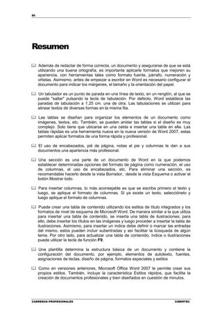 80




Resumen

     Además de redactar de forma correcta, un documento y asegurarse de que se está
     utilizando una buena ortografía, es importante aplicarle formatos que mejoren su
     apariencia, con herramientas tales como formato fuente, párrafo, numeración y
     viñetas. Asimismo, antes de empezar a escribir en Word es necesario configurar el
     documento para indicar los márgenes, el tamaño y la orientación del papel.

     Un tabulador es un punto de parada en una línea de texto, en un renglón, al que se
     puede "saltar" pulsando la tecla de tabulación. Por defecto, Word establece las
     paradas de tabulación a 1.25 cm. una de otra. Las tabulaciones se utilizan para
     alinear textos de diversas formas en la misma fila.

      Las tablas se diseñan para organizar los elementos de un documento como
     imágenes, textos, etc. También, se pueden anidar las tablas si el diseño es muy
     complejo. Solo tiene que ubicarse en una celda e insertar una tabla en ella. Las
     tablas rápidas es una herramienta nueva en la nueva versión de Word 2007, estas
     permiten aplicar formatos de una forma rápida y profesional.

     El uso de encabezados, pié de página, notas al pie y columnas le dan a sus
     documentos una apariencia más profesional.

     Una sección es una parte de un documento de Word en la que podemos
     establecer determinadas opciones del formato de página como numeración, el uso
     de columnas, el uso de encabezados, etc. Para eliminar una sección, es
     recomendable hacerlo desde la vista Borrador, desde la vista Esquema o activar el
     botón Mostrar todo.

      Para insertar columnas, lo más aconsejable es que se escriba primero el texto y
     luego, se aplique el formato de columnas. Si ya existe un texto, selecciónelo y
     luego aplique el formato de columnas.

      Puede crear una tabla de contenido utilizando los estilos de título integrados y los
     formatos de nivel de esquema de Microsoft Word. De manera similar a la que utiliza
     para insertar una tabla de contenido, se inserta una tabla de ilustraciones; para
     ello, debe insertar los títulos en las imágenes y luego proceder a insertar la tabla de
     ilustraciones. Asimismo, para insertar un índice debe definir o marcar las entradas
     del mismo, estos pueden incluir subentradas y así facilitar la búsqueda de algún
     tema. Por otro lado, para actualizar una tabla de contenido, índice o ilustraciones
     puede utilizar la tecla de función F9.

     Una plantilla determina la estructura básica de un documento y contiene la
     configuración del documento, por ejemplo, elementos de autotexto, fuentes,
     asignaciones de teclas, diseño de página, formatos especiales y estilos

     Como en versiones anteriores, Microsoft Office Word 2007 le permite crear sus
     propios estilos. También, incluye la característica Estilos rápidos, que facilita la
     creación de documentos profesionales y bien diseñados en cuestión de minutos.




CARRERAS PROFESIONALES                                                             CIBERTEC
 