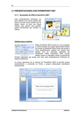 84




2.1 PRESENTACIONES CON POWERPOINT 2007

     2.1.1. Novedades de Office PowerPoint 2007

     Cree presentaciones dinámicas, de
     gran impacto y con mayor rapidez que
     nunca con esta nueva versión que te
     ofrece, ahora, no sólo una nueva
     interfaz más intuitiva sino también
     varias herramientas que facilitan su
     trabajo.




     Interfaz nueva e intuitiva

                               Office PowerPoint 2007 cuenta con una novedosa
                               e intuitiva interfaz de usuario denominada Interfaz
                               de usuario de Microsoft Office Fluent que ayuda a
                               crear presentaciones mejores con mucha más
                               rapidez que en versiones anteriores de
                               PowerPoint. Office PowerPoint 2007 incluye
                               efectos nuevos y mejorados, temas y opciones de
     formato mejoradas que puede usar para crear presentaciones dinámicas de
     aspecto profesional.

     La nueva apariencia de la ventana de PowerPoint 2007 le permite buscar
     características y comandos en fichas y grupos relacionados clasificados
     intuitivamente.




CARRERAS PROFESIONALES                                                    CIBERTEC
 