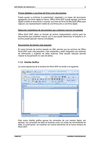 SOFTWARE DE NEGOCIOS I                                                                 9




    Firmas digitales o una línea de firma a los documentos

    Puede ayudar a confirmar la autenticidad, integridad y el origen del documento
    agregando una firma digital al mismo. Office Word 2007 puede agregar una firma
    digital invisible al documento o insertar una línea de firma de Microsoft Office para
    capturar una representación visible de una firma junto a una firma digital.


    Detección instantánea de documentos que contienen macros incrustadas

    Office Word 2007 utiliza un formato de archivo independiente (.docm) para los
    documentos que contienen macros, por lo que puede determinar al instante si un
    archivo puede ejecutar macros incrustadas.


    Documentos de tamaño más pequeño

    El nuevo formato de archivo basado en XML permite que los archivos de Office
    Word 2007 sean más pequeños, más resistentes y estén integrados con sistemas
    de información y orígenes de datos externos. Este tamaño reducido permite
    mejorar la recuperación en caso de daños.


    1.1.2. Interfaz Gráfica

    La nueva apariencia de la ventana de Word 2007 es similar a la siguiente:




    Esta nueva interfaz gráfica agrupa los comandos de una manera lógica, por
    ejemplo, los comandos de tabla se localizan junto con todas las herramientas de
    tabla. A continuación, se muestran los nuevos elementos de la nueva ventana de
    Word 2007.




CIBERTEC                                                         CARRERAS PROFESIONALES
 