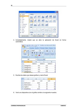 90




     4. Inmediatamente, notará que se abre la aplicación de Excel en forma
        automática.




     5. Escriba los datos que desea graficar y cierre Excel.




     6. Verá una diapositiva con el gráfico similar a la siguiente muestra.




CARRERAS PROFESIONALES                                                        CIBERTEC
 