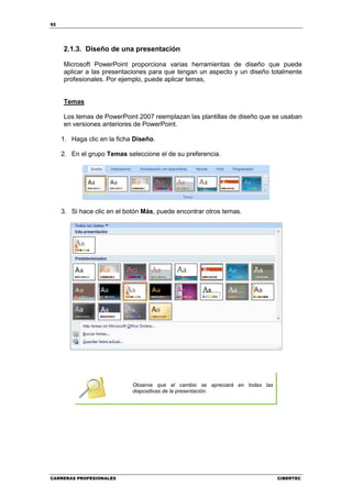92




     2.1.3. Diseño de una presentación

     Microsoft PowerPoint proporciona varias herramientas de diseño que puede
     aplicar a las presentaciones para que tengan un aspecto y un diseño totalmente
     profesionales. Por ejemplo, puede aplicar temas,


     Temas

     Los temas de PowerPoint 2007 reemplazan las plantillas de diseño que se usaban
     en versiones anteriores de PowerPoint.

     1. Haga clic en la ficha Diseño.

     2. En el grupo Temas seleccione el de su preferencia.




     3. Si hace clic en el botón Más, puede encontrar otros temas.




                             Observe que el cambio se apreciará en todas las
                             diapositivas de la presentación.




CARRERAS PROFESIONALES                                                         CIBERTEC
 