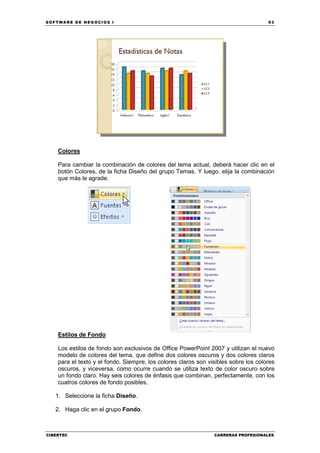 SOFTWARE DE NEGOCIOS I                                                               93




    Colores

    Para cambiar la combinación de colores del tema actual, deberá hacer clic en el
    botón Colores, de la ficha Diseño del grupo Temas. Y luego, elija la combinación
    que más le agrade.




    Estilos de Fondo

    Los estilos de fondo son exclusivos de Office PowerPoint 2007 y utilizan el nuevo
    modelo de colores del tema, que define dos colores oscuros y dos colores claros
    para el texto y el fondo. Siempre, los colores claros son visibles sobre los colores
    oscuros, y viceversa, como ocurre cuando se utiliza texto de color oscuro sobre
    un fondo claro. Hay seis colores de énfasis que combinan, perfectamente, con los
    cuatros colores de fondo posibles.

   1. Seleccione la ficha Diseño.

   2. Haga clic en el grupo Fondo.



CIBERTEC                                                        CARRERAS PROFESIONALES
 