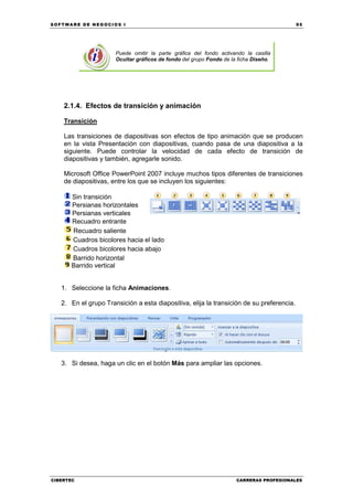 SOFTWARE DE NEGOCIOS I                                                                    95




                      Puede omitir la parte gráfica del fondo activando la casilla
                      Ocultar gráficos de fondo del grupo Fondo de la ficha Diseño.




    2.1.4. Efectos de transición y animación

    Transición

    Las transiciones de diapositivas son efectos de tipo animación que se producen
    en la vista Presentación con diapositivas, cuando pasa de una diapositiva a la
    siguiente. Puede controlar la velocidad de cada efecto de transición de
    diapositivas y también, agregarle sonido.

    Microsoft Office PowerPoint 2007 incluye muchos tipos diferentes de transiciones
    de diapositivas, entre los que se incluyen los siguientes:

      Sin transición
      Persianas horizontales
      Persianas verticales
      Recuadro entrante
      Recuadro saliente
      Cuadros bicolores hacia el lado
      Cuadros bicolores hacia abajo
      Barrido horizontal
      Barrido vertical


   1. Seleccione la ficha Animaciones.

   2. En el grupo Transición a esta diapositiva, elija la transición de su preferencia.




   3. Si desea, haga un clic en el botón Más para ampliar las opciones.




CIBERTEC                                                             CARRERAS PROFESIONALES
 
