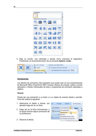 96




     4. Elija un sonido, una velocidad y decida como avanzará la diapositiva.
        Finalmente, se recomienda hacer clic al comando Aplicar a todo.




     Animaciones

     Los efectos de animación más populares que puede usar en sus presentaciones
     de Microsoft Office PowerPoint 2007 incluyen efectos de entrada, salida y sonido
     aplicados a viñetas individuales de texto y trayectorias de animación aplicadas a
     objetos.

     Animar

     Puede dar una animación a un texto o a un objeto de manera rápida y sencilla.
     Para ello realice lo siguiente:

     1. Seleccione el objeto a animar, por
        ejemplo haga clic en un título.

     2. Haga clic en la ficha Animaciones, y
        la opción Animar elija la animación de
        su preferencia.


     3. Observe el efecto.




CARRERAS PROFESIONALES                                                       CIBERTEC
 