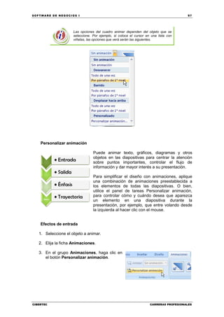 SOFTWARE DE NEGOCIOS I                                                                 97




                     Las opciones del cuadro animar dependen del objeto que se
                     seleccione. Por ejemplo, si coloca el cursor en una lista con
                     viñetas, las opciones que verá serán las siguientes.




    Personalizar animación

                                 Puede animar texto, gráficos, diagramas y otros
                                 objetos en las diapositivas para centrar la atención
                                 sobre puntos importantes, controlar el flujo de
                                 información y dar mayor interés a su presentación.

                                 Para simplificar el diseño con animaciones, aplique
                                 una combinación de animaciones preestablecida a
                                 los elementos de todas las diapositivas. O bien,
                                 utilice el panel de tareas Personalizar animación,
                                 para controlar cómo y cuándo desea que aparezca
                                 un elemento en una diapositiva durante la
                                 presentación, por ejemplo, que entre volando desde
                                 la izquierda al hacer clic con el mouse.


    Efectos de entrada

   1. Seleccione el objeto a animar.

   2. Elija la ficha Animaciones.

   3. En el grupo Animaciones, haga clic en
      el botón Personalizar animación.




CIBERTEC                                                            CARRERAS PROFESIONALES
 