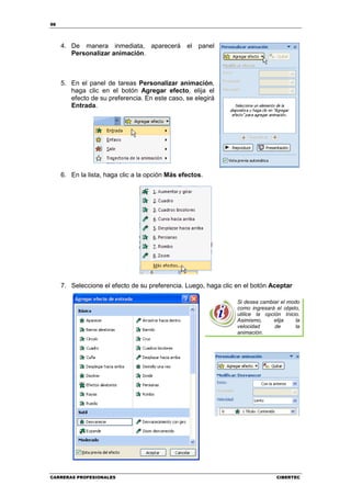 98




     4. De manera inmediata, aparecerá el panel
        Personalizar animación.



     5. En el panel de tareas Personalizar animación,
        haga clic en el botón Agregar efecto, elija el
        efecto de su preferencia. En este caso, se elegirá
        Entrada.




     6. En la lista, haga clic a la opción Más efectos.




     7. Seleccione el efecto de su preferencia. Luego, haga clic en el botón Aceptar

                                                                 Si desea cambiar el modo
                                                                 como ingresará el objeto,
                                                                 utilice la opción Inicio.
                                                                 Asimismo,     elija    la
                                                                 velocidad      de      la
                                                                 animación.




CARRERAS PROFESIONALES                                                          CIBERTEC
 