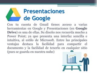 Presentaciones
de Google
Con tu cuenta de Gmail tienes acceso a varias
herramientas en Google y Presentaciones (en Google
Drive) es una de ellas. Su diseño nos recuerda mucho a
Power Point; ya que presenta una interfaz sencilla e
intuitiva, al estilo de Microsoft. Entre las principales
ventajas destaca la facilidad para compartir el
documento y la facilidad de tenerlo en cualquier sitio
(pues se guarda en nuestra nube)
 