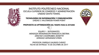INSTITUTO POLITÉCNICO NACIONAL
ESCUELA SUPERIOR DE COMERCIO Y ADMINISTRACIÓN
UNIDAD SANTO TOMÁS.
TECNOLOGÍAS DE INFORMACIÓN Y COMUNICACIÓN
UNIDAD 3: MULTIMEDIA POWER POINT
PROPUESTA DE OPTIMIZACIÓN DEL TIEMPO PARA EL ESTUDIO
EQUIPO 1. INTEGRANTES:
MENDOZA MONDRAGÓN FRANCISCA CRISTINA.
SÁNCHEZ CASARRUBIAS JEANETTE
SERRANO HERNÁNDEZ EFREN.
PROFESOR: ENRIQUE GALINDO CHÁVEZ
FECHA DE ENTREGA: 16 DE OCUTBRE DE 2017
 