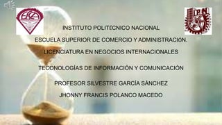 INSTITUTO POLITÉCNICO NACIONAL
ESCUELA SUPERIOR DE COMERCIO Y ADMINISTRACIÓN.
LICENCIATURA EN NEGOCIOS INTERNACIONALES
TECONOLOGÍAS DE INFORMACIÓN Y COMUNICACIÓN
PROFESOR SILVESTRE GARCÍA SÁNCHEZ
JHONNY FRANCIS POLANCO MACEDO
 