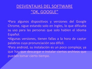 DESVENTAJAS DEL SOFTWARE
“OK, GOOGLE”
•Para algunos dispositivos y versiones del Google
Chrome, sigue estando solo en Ingles, lo que dificulta
su uso para las personas que solo hablen el idioma
Español.
•Algunas versiones, tienen fallas a la hora de captar
palabras cuya pronunciación sea difícil.
•Para android, su instalación es un poco compleja; ya
que hay que descargar e instalar ciertos archivos que
pueden tomar cierto tiempo.
 