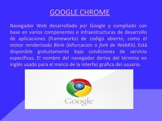GOOGLE CHROME
Navegador Web desarrollado por Google y compilado con
base en varios componentes e infraestructuras de desarrollo
de aplicaciones (frameworks) de codigo abierto, como el
motor renderizado Blink (bifurcacion o fork de WebKit). Está
disponible gratuitamente bajo condiciones de servicio
específicas. El nombre del navegador deriva del término en
inglés usado para el marco de la interfaz grafica del usuario.
 