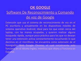OK GOOGLE
Software De Reconocimiento y Comando
de voz de Google
Extensión que usa el sistema de reconocimiento de voz en el
PC escritorio y actualmente en los dispositivos móviles de
sistema operativo Android; Ideal para los que están cerca del
laptop, con las manos ocupadas, y quieren realizar alguna
búsqueda rápida, aunque poco práctico para los que no desean
tener una extensión activa constantemente escuchando lo que
decimos en el micrófono. Se encuentra como extensión de el
Navegador Web Google Chrome, el cual inicialmente solo
funciono en el idioma Ingles; mientras que ahora si funciona en
Español.
 