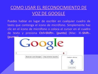 COMO USAR EL RECONOCIMIENTO DE
VOZ DE GOOGLE
Puedes hablar en lugar de escribir en cualquier cuadro de
texto que contenga el ícono de micrófono. Simplemente haz
clic en el ícono de micrófono o coloca el cursor en el cuadro
de texto y presiona Ctrl+Shift+. (punto) (Mac: -Shift-.⌘
(punto))
 