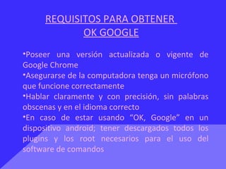 REQUISITOS PARA OBTENER
OK GOOGLE
•Poseer una versión actualizada o vigente de
Google Chrome
•Asegurarse de la computadora tenga un micrófono
que funcione correctamente
•Hablar claramente y con precisión, sin palabras
obscenas y en el idioma correcto
•En caso de estar usando “OK, Google” en un
dispositivo android; tener descargados todos los
plugins y los root necesarios para el uso del
software de comandos
 