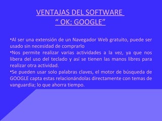 VENTAJAS DEL SOFTWARE
“ OK; GOOGLE”
•Al ser una extensión de un Navegador Web gratuito, puede ser
usado sin necesidad de comprarlo
•Nos permite realizar varias actividades a la vez, ya que nos
libera del uso del teclado y así se tienen las manos libres para
realizar otra actividad.
•Se pueden usar solo palabras claves, el motor de búsqueda de
GOOGLE capta estas relacionándolas directamente con temas de
vanguardia; lo que ahorra tiempo.
 