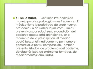    KIT DE AYUDAS Contiene Protocolos de
    manejo para las patologías mas frecuentes. El
    médico tiene la posibilidad de crear nuevos
    protocolos, o actualizar los mismos. Guías
    preventivas por edad, sexo y condición del
    paciente que se está atendiendo. En el
    momento de la prescripción, el médico
    podrá buscar el medicamento por nombre
    comercial, o por su composición. También
    presenta listados, de problemas del paciente,
    de diagnósticos, de exámenes tomados, de
    medicamentos formulados.
 