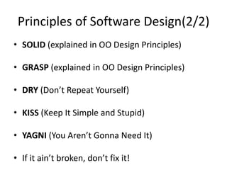Principles of Software Design(2/2)
• SOLID (explained in OO Design Principles)
• GRASP (explained in OO Design Principles)
• DRY (Don’t Repeat Yourself)
• KISS (Keep It Simple and Stupid)
• YAGNI (You Aren’t Gonna Need It)
• If it ain’t broken, don’t fix it!
 