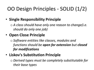 OO Design Principles - SOLID (1/2)
• Single Responsibility Principle
o A class should have only one reason to change(i.e.
should do only one job)
• Open Close Principle
o Software entities like classes, modules and
functions should be open for extension but closed
for modifications
• Liskov's Substitution Principle
o Derived types must be completely substitutable for
their base types
 