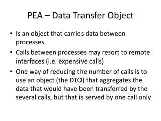 PEA – Data Transfer Object
• Is an object that carries data between
processes
• Calls between processes may resort to remote
interfaces (i.e. expensive calls)
• One way of reducing the number of calls is to
use an object (the DTO) that aggregates the
data that would have been transferred by the
several calls, but that is served by one call only
 