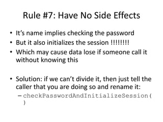 Rule #7: Have No Side Effects
• It’s name implies checking the password
• But it also initializes the session !!!!!!!!
• Which may cause data lose if someone call it
without knowing this
• Solution: if we can’t divide it, then just tell the
caller that you are doing so and rename it:
– checkPasswordAndInitializeSession(
)
Methods
 