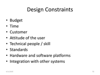 Design Constraints
• Budget
• Time
• Customer
• Attitude of the user
• Technical people / skill
• Standards
• Hardware and software platforms
• Integration with other systems
4/11/2020 10
 