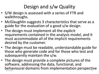 Design and s/w Quality
• S/W design is assessed with a series of FTR and
walkthroughs.
• McGlaughlin suggests 3 characteristics that serve as a
guide for the evaluation of a good s/w design.
• The design must implement all the explicit
requirements contained in the analysis model, and it
must accommodate all of the implicit requirements
desired by the customer.
• The design must be readable, understandable guide for
those who generate code and for those who test and
subsequently maintain the s/w.
• The design must provide a complete pictures of the
software, addressing the data, functional, and
behavioural domains from implementation perspective4/11/2020 11
 