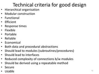 Technical criteria for good design
• Hierarchical organisation
• Modular construction
• Functional
• Efficient
• Response times
• Flexible
• Portable
• Reliable
• Economical
• Both data and procedural abstractions
• Should lead to modules (subroutines/procedures)
• Should lead to interfaces
• Reduced complexity of connections b/w modules
• Should be derived using a repeatable method
• Secure
• Usable4/11/2020 12
 