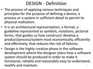DESIGN - Definition
• The process of applying various techniques and
principles for the purpose of defining a device, a
process or a system in sufficient detail to permit its
physical realization.
• It is an architectural representation, a format, a
guideline represented as symbols, notations, pictorial
forms, that guides us how construct/ develop a
product/process/system most economically, efficiently
and effectively, that reduces the risk of failures.
• Design is the highly creative phase in the software
development where the designer plans how a software
system should be produced in order to make it
functional, reliable and reasonably easy to understand,
modify and maintain.4/11/2020 2
 