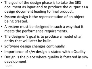 • The goal of the design phase is to take the SRS
document as input and to produce the output as a
design document leading to final product.
• System design is the representation of an object
being created.
• A system must be designed in such a way that it
meets the performance requirements.
• The designer’s goal is to produce a model of an
entity that will later be built.
• Software design changes continually.
• Importance of s/w design is stated with a Quality
• Design is the place where quality is fostered in s/w
development
4/11/2020 3
 
