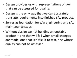 • Design provides us with representations of s/w
that can be assessed for quality.
• Design is the only way that we can accurately
translate requirements into finished s/w product.
• Serves as foundation for s/w engineering and s/w
maintenance steps.
• Without design we risk building an unstable
product – one that will fail when small changes
are made, one that is difficult to test, one whose
quality can not be assessed.
4/11/2020 4
 