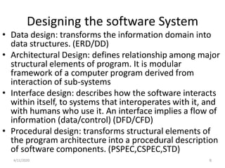 Designing the software System
• Data design: transforms the information domain into
data structures. (ERD/DD)
• Architectural Design: defines relationship among major
structural elements of program. It is modular
framework of a computer program derived from
interaction of sub-systems
• Interface design: describes how the software interacts
within itself, to systems that interoperates with it, and
with humans who use it. An interface implies a flow of
information (data/control) (DFD/CFD)
• Procedural design: transforms structural elements of
the program architecture into a procedural description
of software components. (PSPEC,CSPEC,STD)
4/11/2020 6
 