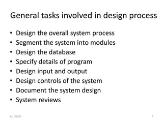General tasks involved in design process
• Design the overall system process
• Segment the system into modules
• Design the database
• Specify details of program
• Design input and output
• Design controls of the system
• Document the system design
• System reviews
4/11/2020 7
 