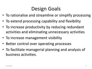 Design Goals
• To rationalise and streamline or simplify processing
• To extend processing capability and flexibility
• To increase productivity by reducing redundant
activities and eliminating unnecessary activities
• To increase management visibility
• Better control over operating processes
• To facilitate managerial planning and analysis of
business activities.
4/11/2020 9
 
