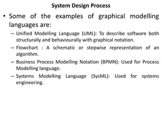 System Design Process
• Some of the examples of graphical modelling
languages are:
– Unified Modelling Language (UML): To describe software both
structurally and behaviourally with graphical notation.
– Flowchart : A schematic or stepwise representation of an
algorithm.
– Business Process Modelling Notation (BPMN): Used for Process
Modelling language.
– Systems Modelling Language (SysML): Used for systems
engineering.
 