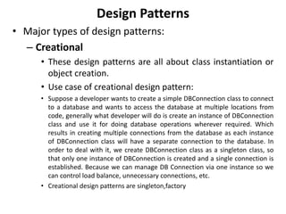 Design Patterns
• Major types of design patterns:
– Creational
• These design patterns are all about class instantiation or
object creation.
• Use case of creational design pattern:
• Suppose a developer wants to create a simple DBConnection class to connect
to a database and wants to access the database at multiple locations from
code, generally what developer will do is create an instance of DBConnection
class and use it for doing database operations wherever required. Which
results in creating multiple connections from the database as each instance
of DBConnection class will have a separate connection to the database. In
order to deal with it, we create DBConnection class as a singleton class, so
that only one instance of DBConnection is created and a single connection is
established. Because we can manage DB Connection via one instance so we
can control load balance, unnecessary connections, etc.
• Creational design patterns are singleton,factory
 