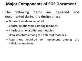 Major Components of SDS Document
• The following items are designed and
documented during the design phase:
– Different modules required.
– Control relationships among modules.
– Interface among different modules.
– Data structure among the different modules.
– Algorithms required to implement among the
individual modules.
 