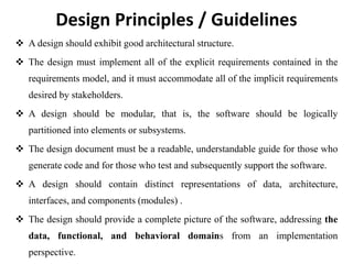 Design Principles / Guidelines
 A design should exhibit good architectural structure.
 The design must implement all of the explicit requirements contained in the
requirements model, and it must accommodate all of the implicit requirements
desired by stakeholders.
 A design should be modular, that is, the software should be logically
partitioned into elements or subsystems.
 The design document must be a readable, understandable guide for those who
generate code and for those who test and subsequently support the software.
 A design should contain distinct representations of data, architecture,
interfaces, and components (modules) .
 The design should provide a complete picture of the software, addressing the
data, functional, and behavioral domains from an implementation
perspective.
 