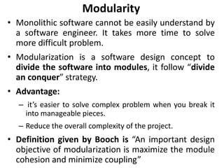 Modularity
• Monolithic software cannot be easily understand by
a software engineer. It takes more time to solve
more difficult problem.
• Modularization is a software design concept to
divide the software into modules, it follow “divide
an conquer” strategy.
• Advantage:
– it’s easier to solve complex problem when you break it
into manageable pieces.
– Reduce the overall complexity of the project.
• Definition given by Booch is “An important design
objective of modularization is maximize the module
cohesion and minimize coupling”
 