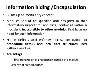 Information hiding /Encapsulation
• Builds up on modularity concept.
• Modules should be specified and designed so that
information (algorithms and data) contained within a
module is inaccessible to other modules that have no
need for such information;
• Hiding defines and enforces access constraints to
procedural details and local data structures used
within a module.
• Advantage:
– Hiding prevents error propagation outside of a module.
– Security of data,algorithm
 
