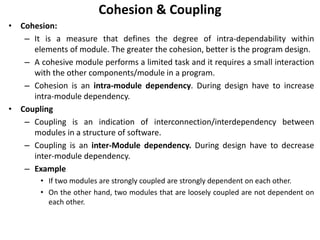 Cohesion & Coupling
• Cohesion:
– It is a measure that defines the degree of intra-dependability within
elements of module. The greater the cohesion, better is the program design.
– A cohesive module performs a limited task and it requires a small interaction
with the other components/module in a program.
– Cohesion is an intra-module dependency. During design have to increase
intra-module dependency.
• Coupling
– Coupling is an indication of interconnection/interdependency between
modules in a structure of software.
– Coupling is an inter-Module dependency. During design have to decrease
inter-module dependency.
– Example
• If two modules are strongly coupled are strongly dependent on each other.
• On the other hand, two modules that are loosely coupled are not dependent on
each other.
 