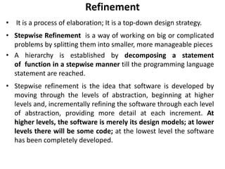Refinement
• It is a process of elaboration; It is a top-down design strategy.
• Stepwise Refinement is a way of working on big or complicated
problems by splitting them into smaller, more manageable pieces
• A hierarchy is established by decomposing a statement
of function in a stepwise manner till the programming language
statement are reached.
• Stepwise refinement is the idea that software is developed by
moving through the levels of abstraction, beginning at higher
levels and, incrementally refining the software through each level
of abstraction, providing more detail at each increment. At
higher levels, the software is merely its design models; at lower
levels there will be some code; at the lowest level the software
has been completely developed.
 