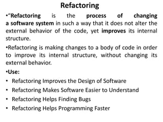 Refactoring
•“Refactoring is the process of changing
a software system in such a way that it does not alter the
external behavior of the code, yet improves its internal
structure.
•Refactoring is making changes to a body of code in order
to improve its internal structure, without changing its
external behavior.
•Use:
• Refactoring Improves the Design of Software
• Refactoring Makes Software Easier to Understand
• Refactoring Helps Finding Bugs
• Refactoring Helps Programming Faster
 